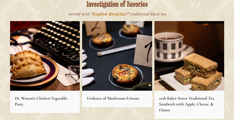 Titled of Investigations of Savories, served with English Breakfast traditional black tea; photos showing Dr. Watson's Chicken Vegetable Pasty with an old typewriter and spectacles; Evidence of Mushroom Frittata with white gloves, tape measure and evidence number 7; 221B Baker Street Traditional Tea Sandwich with Apple, Cheese and Onion with a teacup.